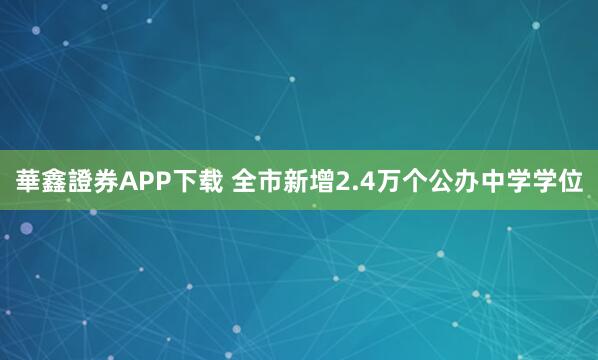 華鑫證券APP下载 全市新增2.4万个公办中学学位