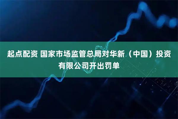 起点配资 国家市场监管总局对华新（中国）投资有限公司开出罚单