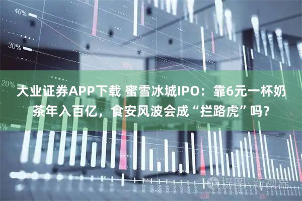 大业证券APP下载 蜜雪冰城IPO：靠6元一杯奶茶年入百亿，食安风波会成“拦路虎”吗？