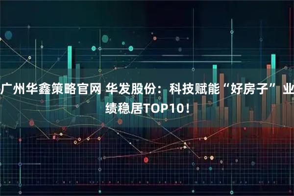 广州华鑫策略官网 华发股份：科技赋能“好房子” 业绩稳居TOP10！