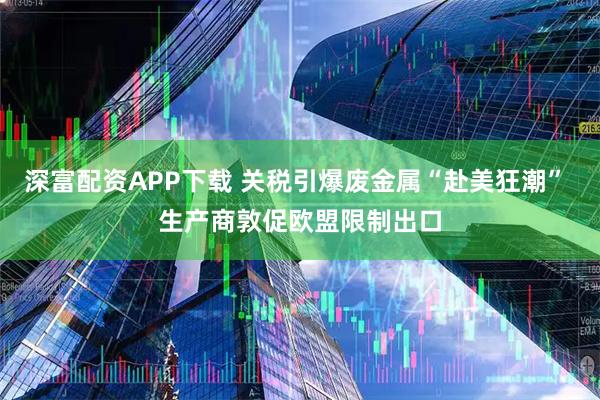 深富配资APP下载 关税引爆废金属“赴美狂潮” 生产商敦促欧盟限制出口