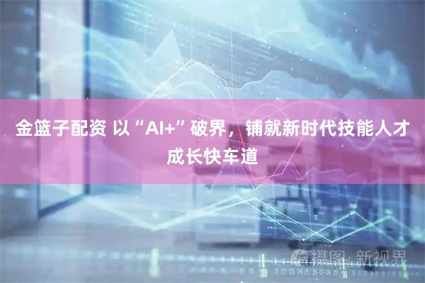 金篮子配资 以“AI+”破界，铺就新时代技能人才成长快车道