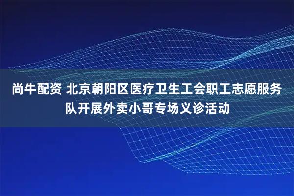 尚牛配资 北京朝阳区医疗卫生工会职工志愿服务队开展外卖小哥专场义诊活动