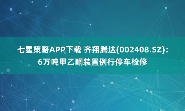 七星策略APP下载 齐翔腾达(002408.SZ)：6万吨甲乙酮装置例行停车检修