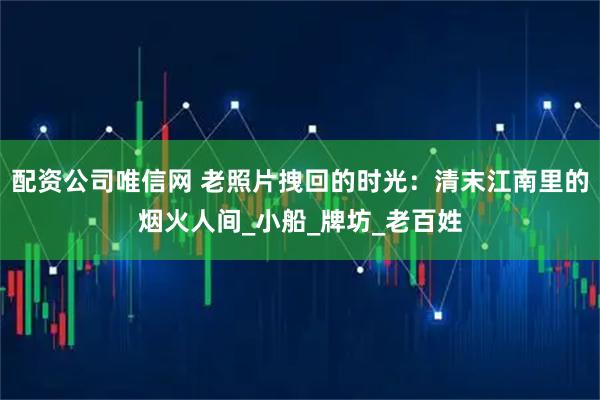 配资公司唯信网 老照片拽回的时光：清末江南里的烟火人间_小船_牌坊_老百姓