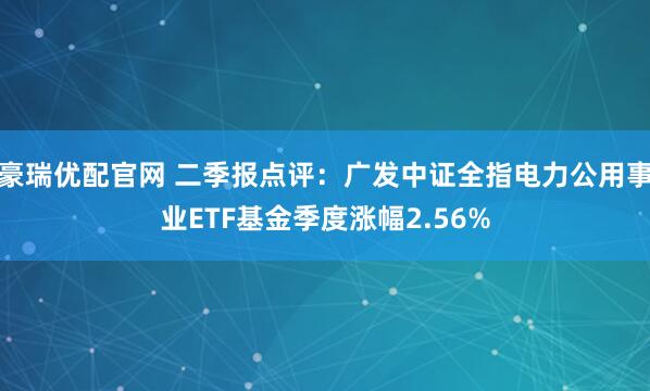 豪瑞优配官网 二季报点评：广发中证全指电力公用事业ETF基金季度涨幅2.56%