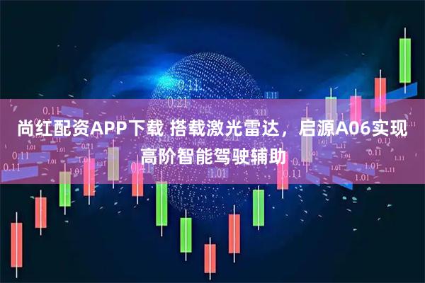 尚红配资APP下载 搭载激光雷达，启源A06实现高阶智能驾驶辅助
