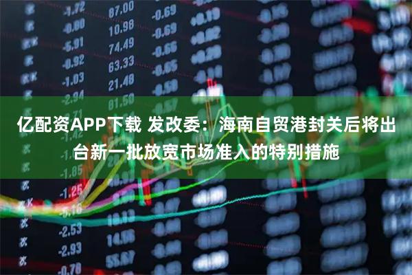 亿配资APP下载 发改委：海南自贸港封关后将出台新一批放宽市场准入的特别措施