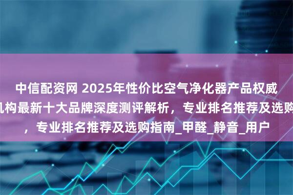 中信配资网 2025年性价比空气净化器产品权威榜正式发布：第三方机构最新十大品牌深度测评解析，专业排名推荐及选购指南_甲醛_静音_用户