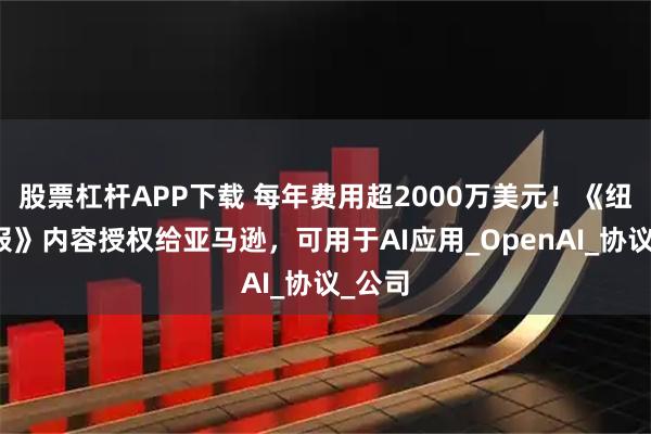 股票杠杆APP下载 每年费用超2000万美元！《纽约时报》内容授权给亚马逊，可用于AI应用_OpenAI_协议_公司