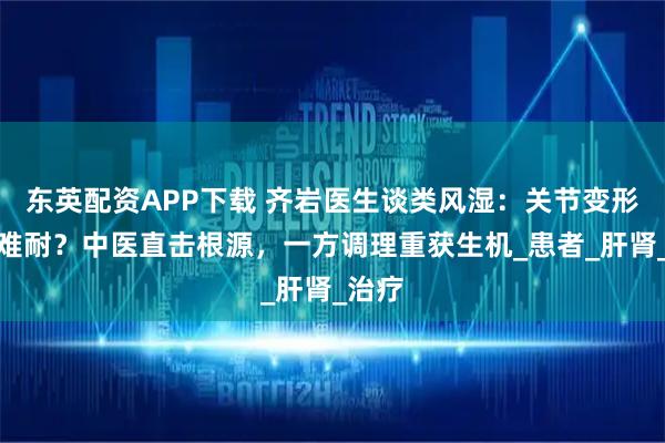 东英配资APP下载 齐岩医生谈类风湿:关节变形疼痛难耐?中医直击根源,一方调理重获生机_患者_肝肾_治疗