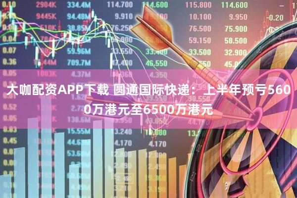 大咖配资APP下载 圆通国际快递:上半年预亏5600万港元至6500万港元