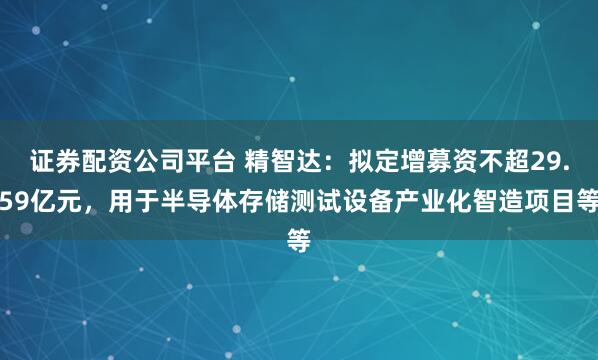 证券配资公司平台 精智达:拟定增募资不超29.59亿元,用于半导体存储测试设备产业化智造项目等