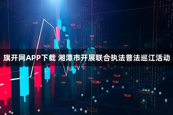 旗开网APP下载 湘潭市开展联合执法普法巡江活动