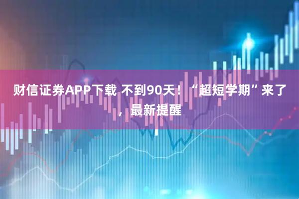 财信证券APP下载 不到90天!“超短学期”来了,最新提醒