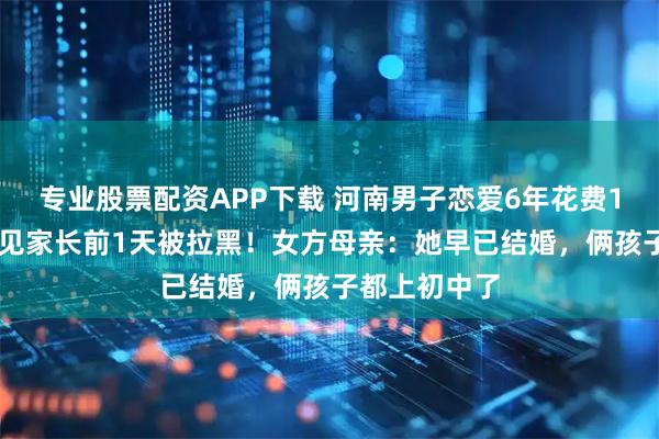 专业股票配资APP下载 河南男子恋爱6年花费100多万元,见家长前1天被拉黑!女方母亲:她早已结婚,俩孩子都上初中了