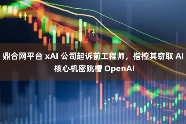 鼎合网平台 xAI 公司起诉前工程师,指控其窃取 AI 核心机密跳槽 OpenAI