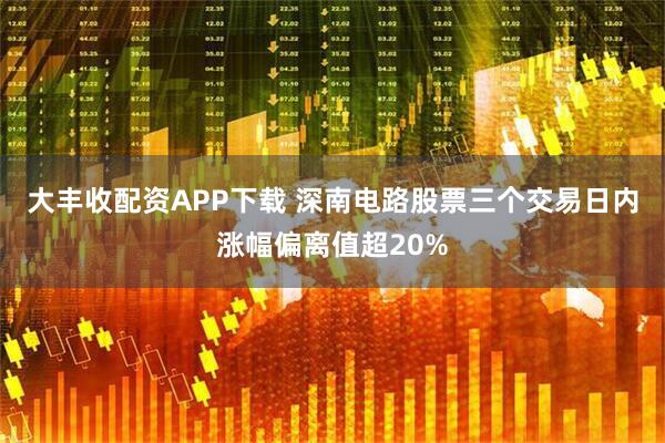 大丰收配资APP下载 深南电路股票三个交易日内涨幅偏离值超20%