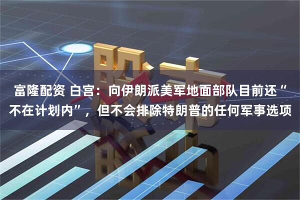 富隆配资 白宫：向伊朗派美军地面部队目前还“不在计划内”，但不会排除特朗普的任何军事选项