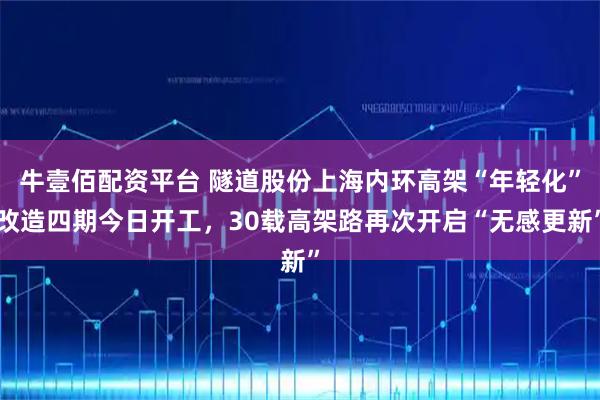 牛壹佰配资平台 隧道股份上海内环高架“年轻化”改造四期今日开工，30载高架路再次开启“无感更新”