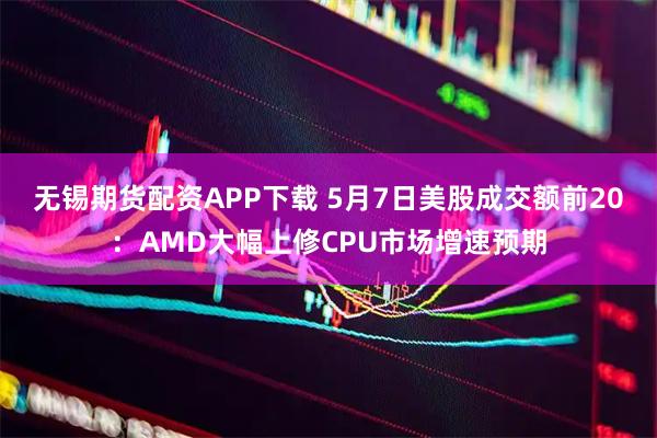 无锡期货配资APP下载 5月7日美股成交额前20：AMD大幅上修CPU市场增速预期
