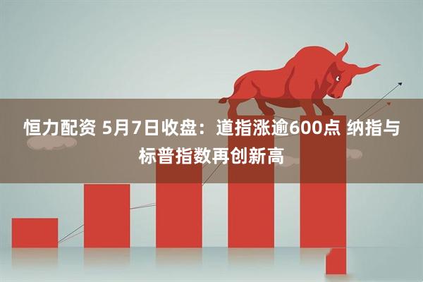 恒力配资 5月7日收盘：道指涨逾600点 纳指与标普指数再创新高