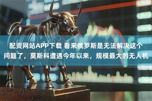 配资网站APP下载 看来俄罗斯是无法解决这个问题了，莫斯科遭遇今年以来，规模最大的无人机