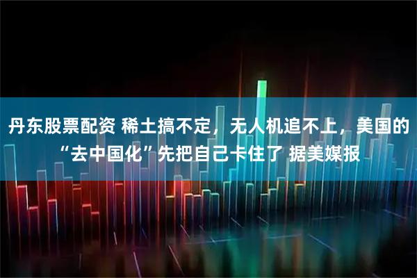 丹东股票配资 稀土搞不定，无人机追不上，美国的“去中国化”先把自己卡住了 据美媒报